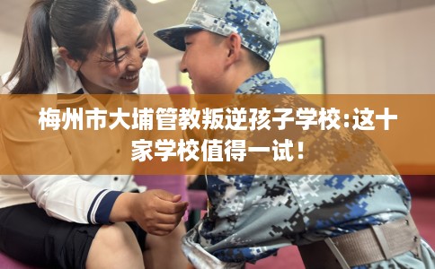 梅州市大埔管教叛逆孩子学校:这十家学校值得一试！