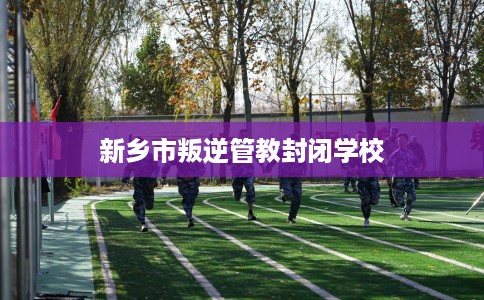 新乡市叛逆管教封闭学校