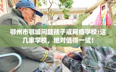 鄂州市鄂城问题孩子戒网瘾学校:这几家学校,绝对值得一试! 鄂州市鄂城问题孩子戒网瘾学校:这几家学校,绝对值得一试!