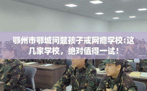 鄂州市鄂城问题孩子戒网瘾学校:这几家学校,绝对值得一试! 鄂州市鄂城问题孩子戒网瘾学校:这几家学校,绝对值得一试!