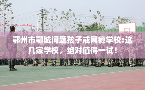 鄂州市鄂城问题孩子戒网瘾学校:这几家学校，绝对值得一试！