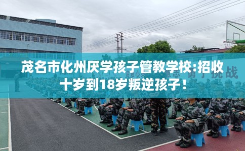 茂名市化州厌学孩子管教学校:招收十岁到18岁叛逆孩子！