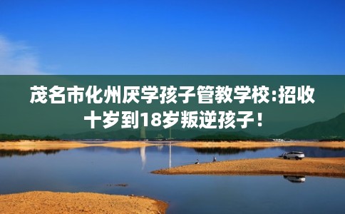 茂名市化州厌学孩子管教学校:招收十岁到18岁叛逆孩子！
