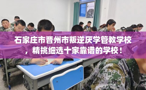 石家庄市晋州市叛逆厌学管教学校，精挑细选十家靠谱的学校！