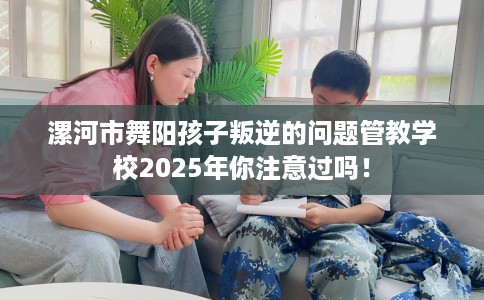 漯河市舞阳孩子叛逆的问题管教学校2025年你注意过吗! 漯河市舞阳孩子叛逆的问题管教学校2025年你注意过吗!