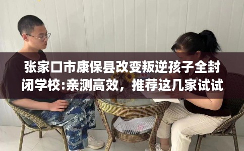 张家口市康保县改变叛逆孩子全封闭学校:亲测高效，推荐这几家试试看！