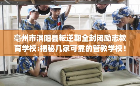 亳州市涡阳县叛逆期全封闭励志教育学校:揭秘几家可靠的管教学校！