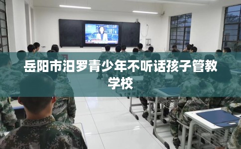 岳阳市汨罗青少年不听话孩子管教学校 岳阳市汨罗青少年不听话孩子管教学校