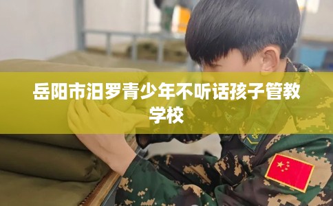 岳阳市汨罗青少年不听话孩子管教学校 岳阳市汨罗青少年不听话孩子管教学校