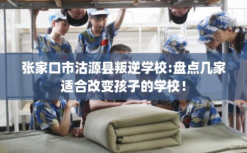 张家口市沽源县叛逆学校:盘点几家适合改变孩子的学校！