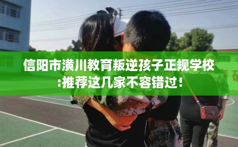 信阳市潢川教育叛逆孩子正规学校:推荐这几家不容错过！