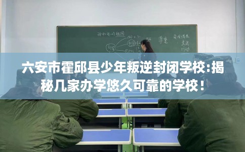 六安市霍邱县少年叛逆封闭学校:揭秘几家办学悠久可靠的学校！