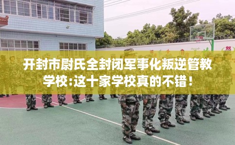 开封市尉氏全封闭军事化叛逆管教学校:这十家学校真的不错！