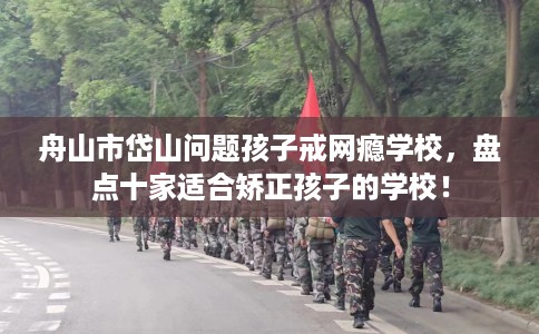 舟山市岱山问题孩子戒网瘾学校，盘点十家适合矫正孩子的学校！