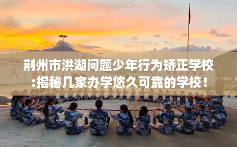 荆州市洪湖问题少年行为矫正学校:揭秘几家办学悠久可靠的学校! 荆州市洪湖问题少年行为矫正学校:揭秘几家办学悠久可靠的学校!