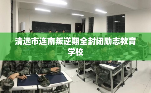 清远市连南叛逆期全封闭励志教育学校 清远市连南叛逆期全封闭励志教育学校