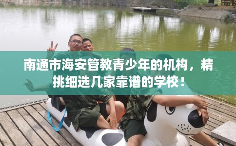 南通市海安管教青少年的机构，精挑细选几家靠谱的学校！