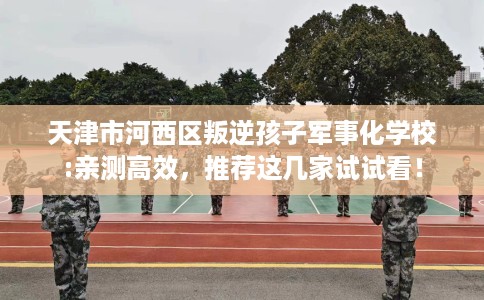 天津市河西区叛逆孩子军事化学校:亲测高效，推荐这几家试试看！