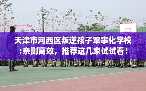 天津市河西区叛逆孩子军事化学校:亲测高效，推荐这几家试试看！