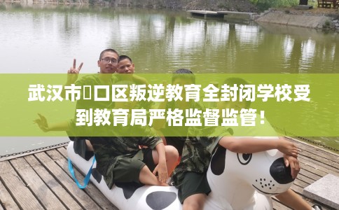 武汉市硚口区叛逆教育全封闭学校受到教育局严格监督监管！
