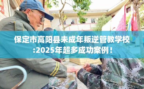 保定市高阳县未成年叛逆管教学校:2025年超多成功案例！