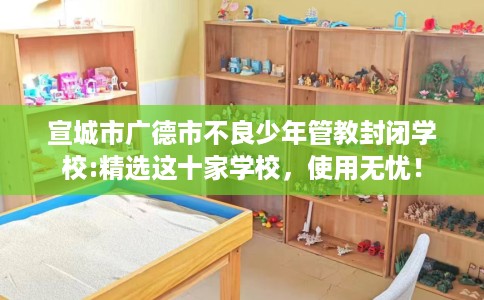 宣城市广德市不良少年管教封闭学校:精选这十家学校，使用无忧！