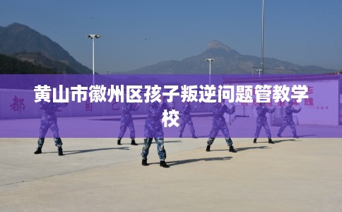 黄山市徽州区孩子叛逆问题管教学校 黄山市徽州区孩子叛逆问题管教学校