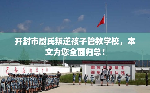 开封市尉氏叛逆孩子管教学校，本文为您全面归总！