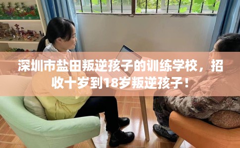 深圳市盐田叛逆孩子的训练学校，招收十岁到18岁叛逆孩子！