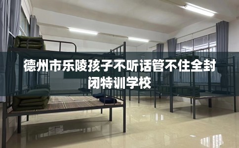 德州市乐陵孩子不听话管不住全封闭特训学校