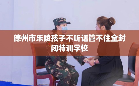 德州市乐陵孩子不听话管不住全封闭特训学校