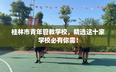 桂林市青年管教学校,精选这十家学校必有你需! 桂林市青年管教学校,精选这十家学校必有你需!