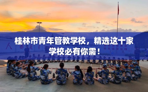 桂林市青年管教学校,精选这十家学校必有你需! 桂林市青年管教学校,精选这十家学校必有你需!
