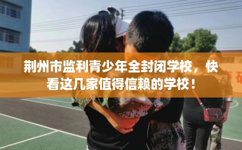 荆州市监利青少年全封闭学校，快看这几家值得信赖的学校！