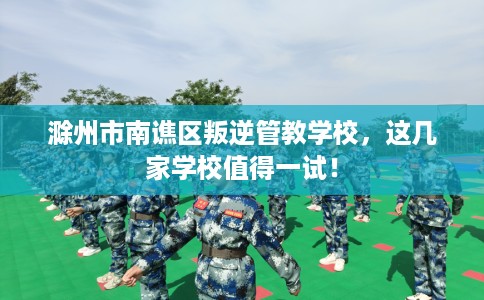 滁州市南谯区叛逆管教学校,这几家学校值得一试! 滁州市南谯区叛逆管教学校,这几家学校值得一试!