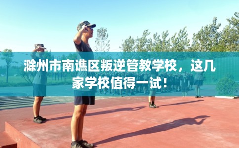 滁州市南谯区叛逆管教学校，这几家学校值得一试！