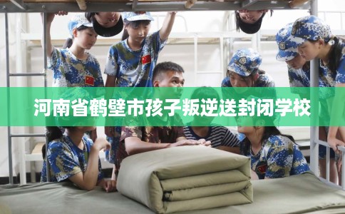 河南省鹤壁市孩子叛逆送封闭学校 河南省鹤壁市孩子叛逆送封闭学校