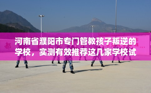 河南省濮阳市专门管教孩子叛逆的学校,实测有效推荐这几家学校试试看! 河南省濮阳市专门管教孩子叛逆的学校,实测有效推荐这几家学校试试看!