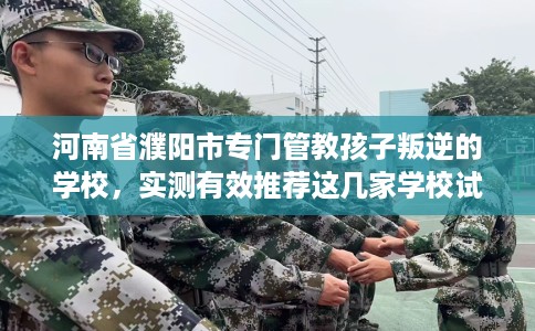 河南省濮阳市专门管教孩子叛逆的学校,实测有效推荐这几家学校试试看! 河南省濮阳市专门管教孩子叛逆的学校,实测有效推荐这几家学校试试看!