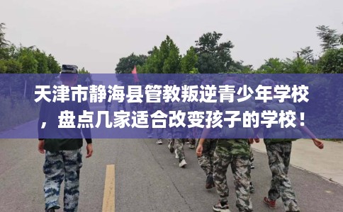 天津市静海县管教叛逆青少年学校，盘点几家适合改变孩子的学校！