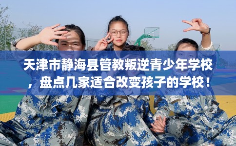 天津市静海县管教叛逆青少年学校，盘点几家适合改变孩子的学校！