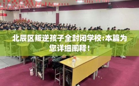 北辰区叛逆孩子全封闭学校:本篇为您详细阐释！