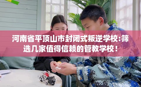 河南省平顶山市封闭式叛逆学校:筛选几家值得信赖的管教学校！