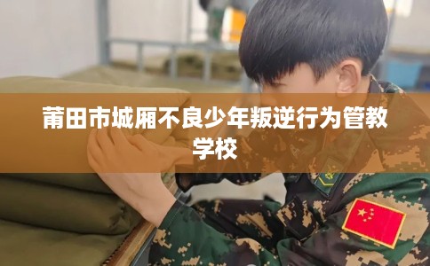 莆田市城厢不良少年叛逆行为管教学校 莆田市城厢不良少年叛逆行为管教学校