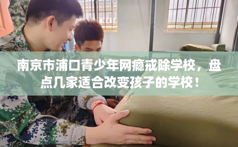 南京市浦口青少年网瘾戒除学校，盘点几家适合改变孩子的学校！