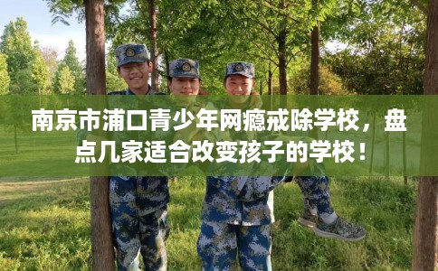 南京市浦口青少年网瘾戒除学校，盘点几家适合改变孩子的学校！