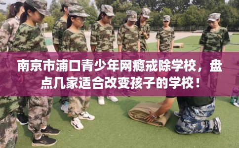 南京市浦口青少年网瘾戒除学校，盘点几家适合改变孩子的学校！