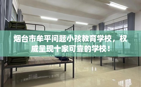 烟台市牟平问题小孩教育学校,权威呈现十家可靠的学校! 烟台市牟平问题小孩教育学校,权威呈现十家可靠的学校!
