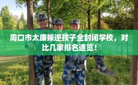 周口市太康叛逆孩子全封闭学校，对比几家排名速览！
