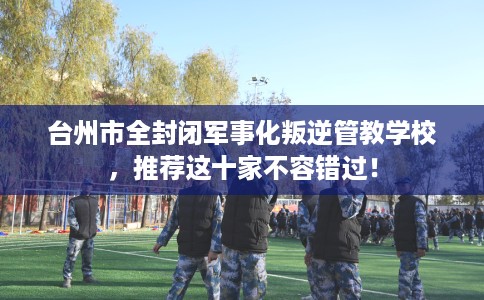 台州市全封闭军事化叛逆管教学校,推荐这十家不容错过! 台州市全封闭军事化叛逆管教学校,推荐这十家不容错过!